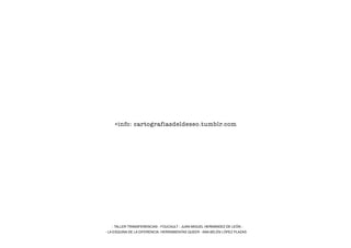 +info: cartografiasdeldeseo.tumblr.com




   - TALLER TRANSFERENCIAS - FOUCAULT - JUAN MIGUEL HERNÁNDEZ DE LEÓN -
- LA ESQUINA DE LA DIFERENCIA: HERRAMIENTAS QUEER - ANA BELÉN LÓPEZ PLAZAS
 