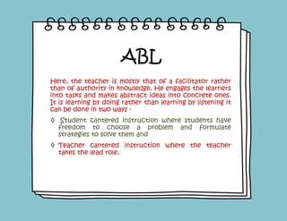 Here, the teacher is mostly that of a facilitator rather
than of authority in knowledge. He engages the learners
into tasks and makes abstract ideas into concrete ones.
It is learning by doing rather than learning by listening it
can be done in two ways -
◊ Student cantered instruction where students have
freedom to choose a problem and formulate
strategies to solve them and
◊ Teacher cantered instruction where the teacher
takes the lead role.
ABL
 