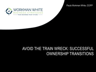 AVOID THE TRAIN WRECK: SUCCESSFUL
OWNERSHIP TRANSITIONS
Paula Workman White, CCIFP
 