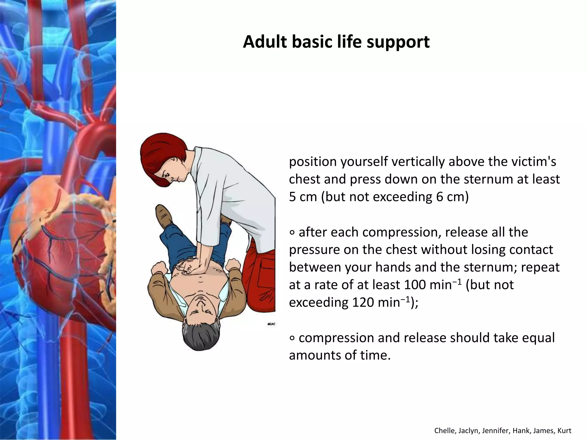 Adult basic life support




     position yourself vertically above the victim's
     chest and press down on the sternum at least
     5 cm (but not exceeding 6 cm)

     ∘ after each compression, release all the
     pressure on the chest without losing contact
     between your hands and the sternum; repeat
     at a rate of at least 100 min−1 (but not
     exceeding 120 min−1);

     ∘ compression and release should take equal
     amounts of time.




                              Chelle, Jaclyn, Jennifer, Hank, James, Kurt
 