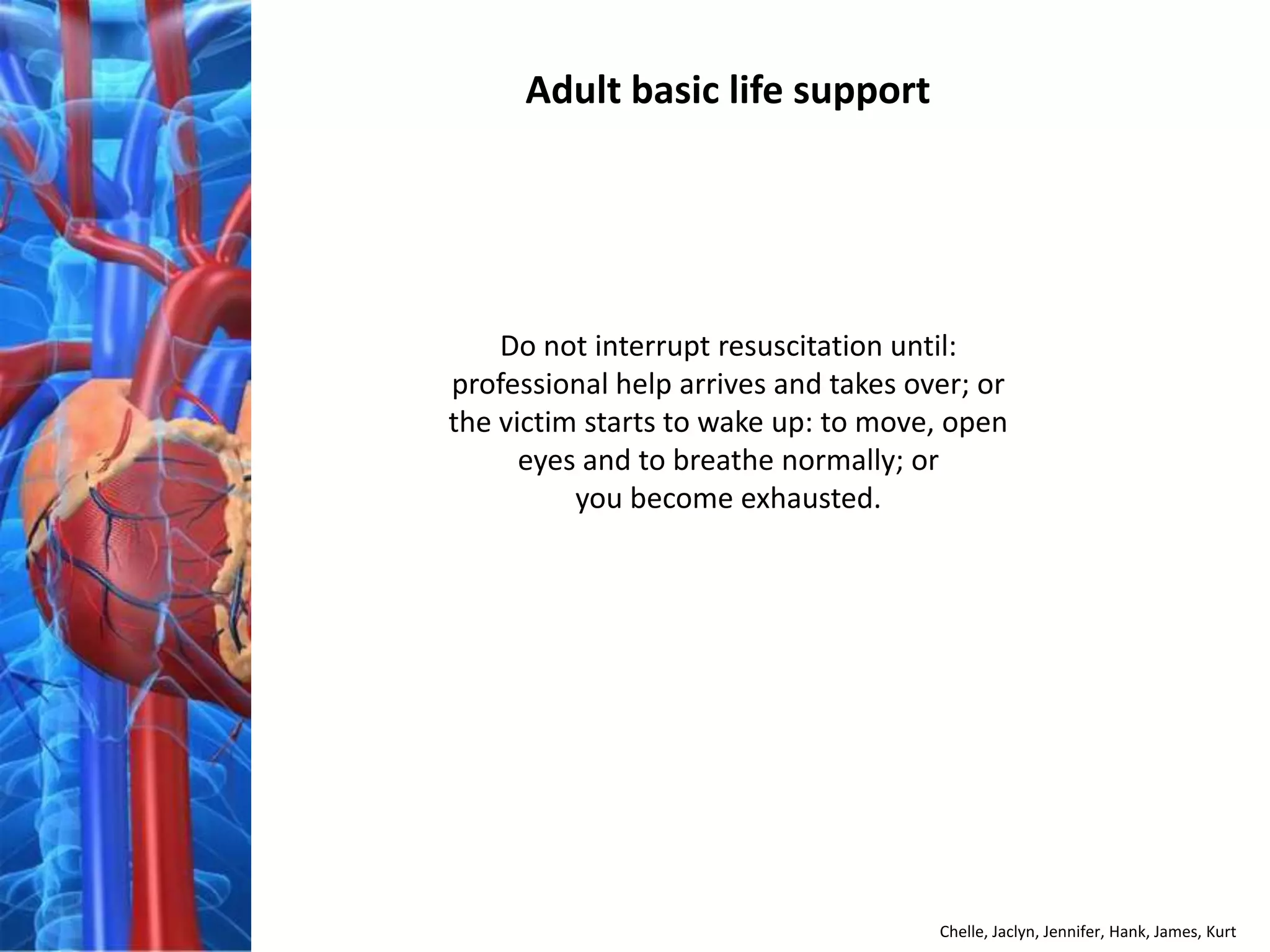 Adult basic life support




    Do not interrupt resuscitation until:
professional help arrives and takes over; or
the victim starts to wake up: to move, open
      eyes and to breathe normally; or
          you become exhausted.




                                      Chelle, Jaclyn, Jennifer, Hank, James, Kurt
 