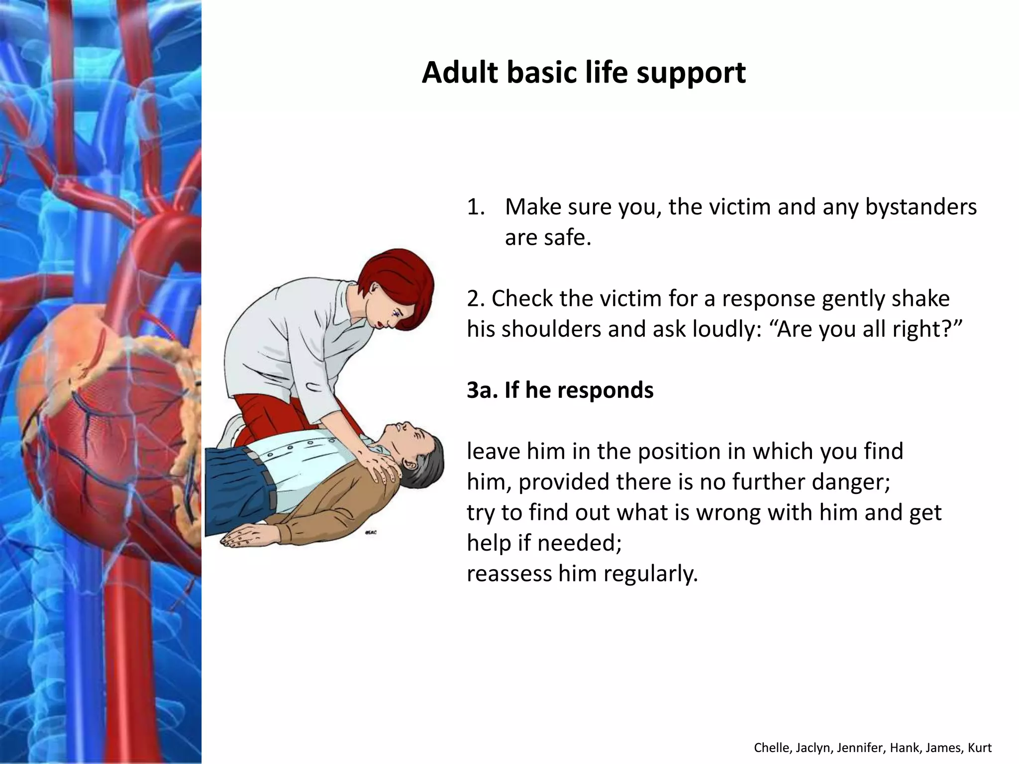 Adult basic life support


   1. Make sure you, the victim and any bystanders
      are safe.

   2. Check the victim for a response gently shake
   his shoulders and ask loudly: “Are you all right?”

   3a. If he responds

   leave him in the position in which you find
   him, provided there is no further danger;
   try to find out what is wrong with him and get
   help if needed;
   reassess him regularly.




                               Chelle, Jaclyn, Jennifer, Hank, James, Kurt
 