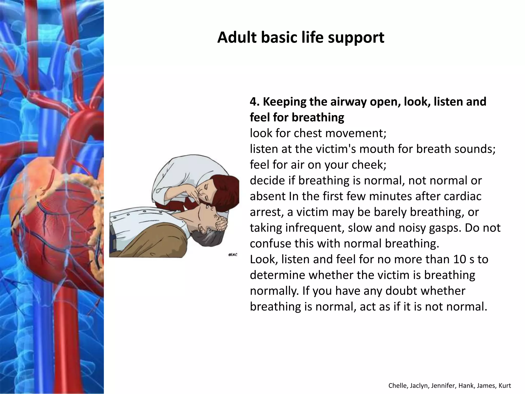 Adult basic life support


    4. Keeping the airway open, look, listen and
    feel for breathing
    look for chest movement;
    listen at the victim's mouth for breath sounds;
    feel for air on your cheek;
    decide if breathing is normal, not normal or
    absent In the first few minutes after cardiac
    arrest, a victim may be barely breathing, or
    taking infrequent, slow and noisy gasps. Do not
    confuse this with normal breathing.
    Look, listen and feel for no more than 10 s to
    determine whether the victim is breathing
    normally. If you have any doubt whether
    breathing is normal, act as if it is not normal.




                              Chelle, Jaclyn, Jennifer, Hank, James, Kurt
 