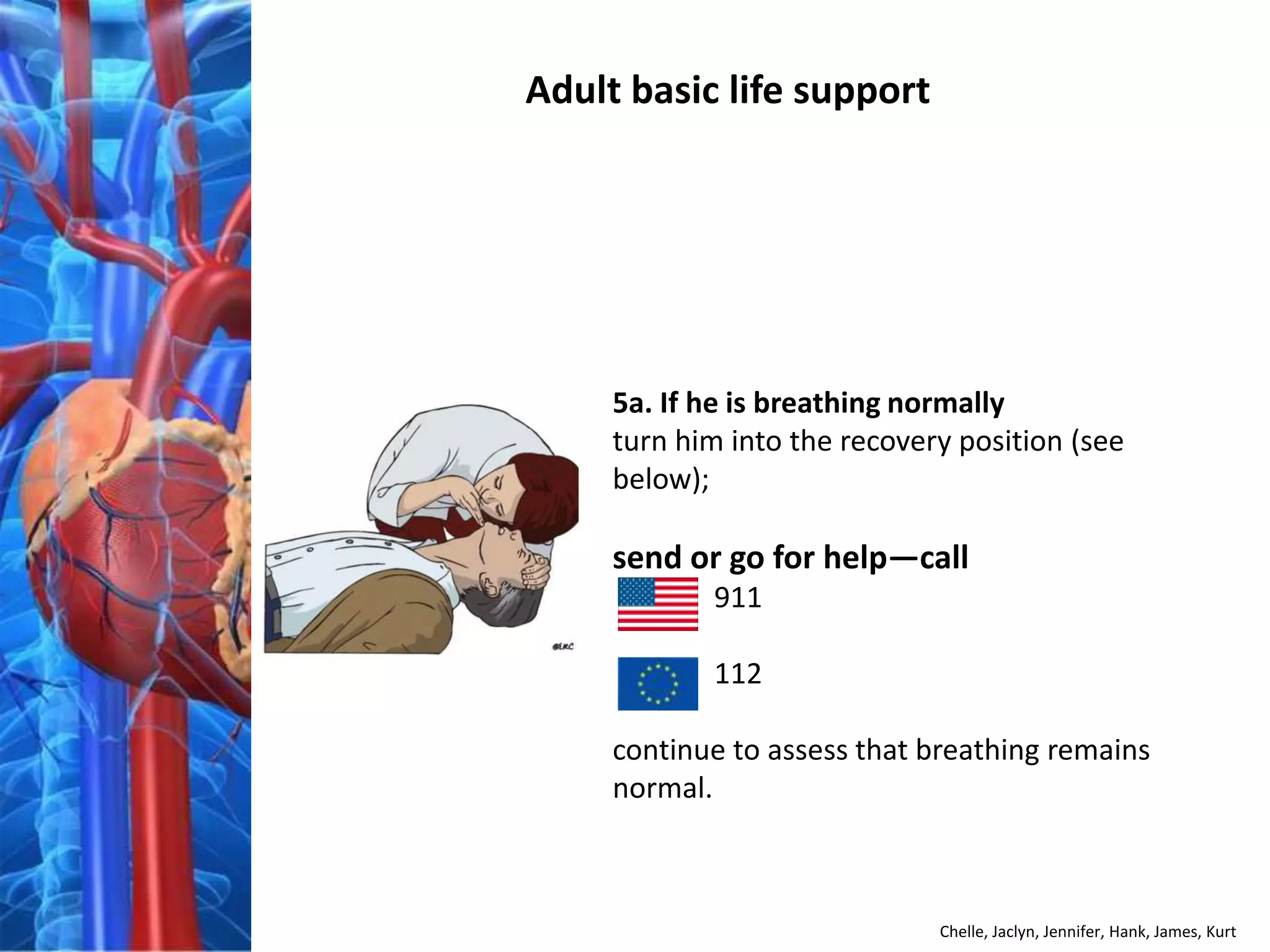 Adult basic life support




     5a. If he is breathing normally
     turn him into the recovery position (see
     below);

     send or go for help—call
            911

            112

     continue to assess that breathing remains
     normal.



                              Chelle, Jaclyn, Jennifer, Hank, James, Kurt
 