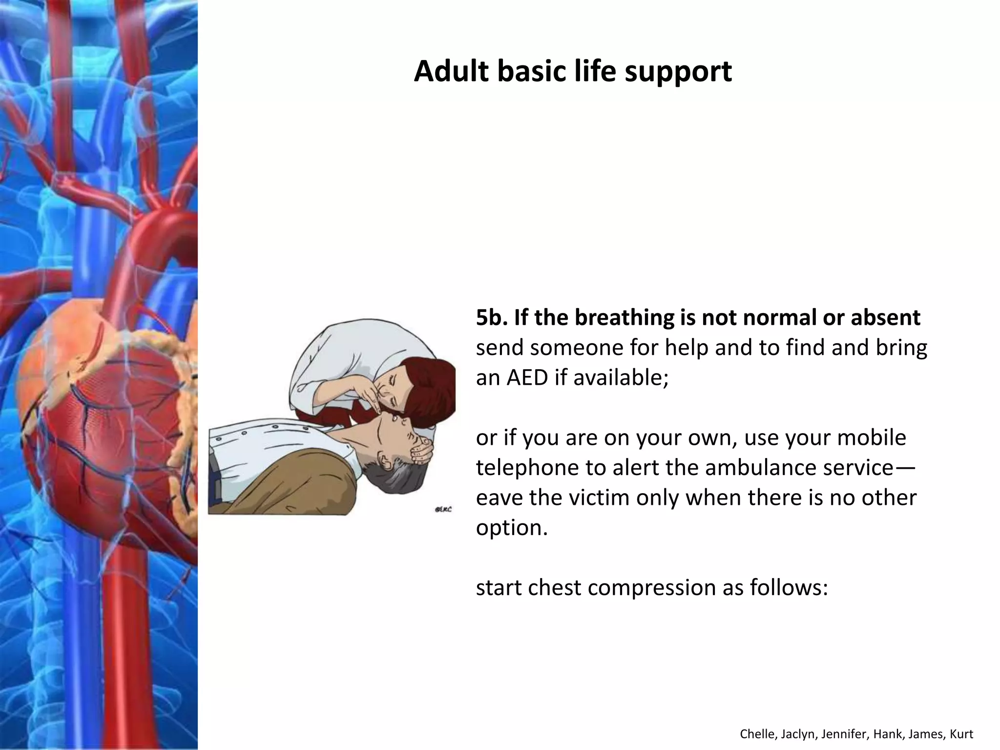 Adult basic life support




    5b. If the breathing is not normal or absent
    send someone for help and to find and bring
    an AED if available;

    or if you are on your own, use your mobile
    telephone to alert the ambulance service—
    eave the victim only when there is no other
    option.

    start chest compression as follows:




                              Chelle, Jaclyn, Jennifer, Hank, James, Kurt
 