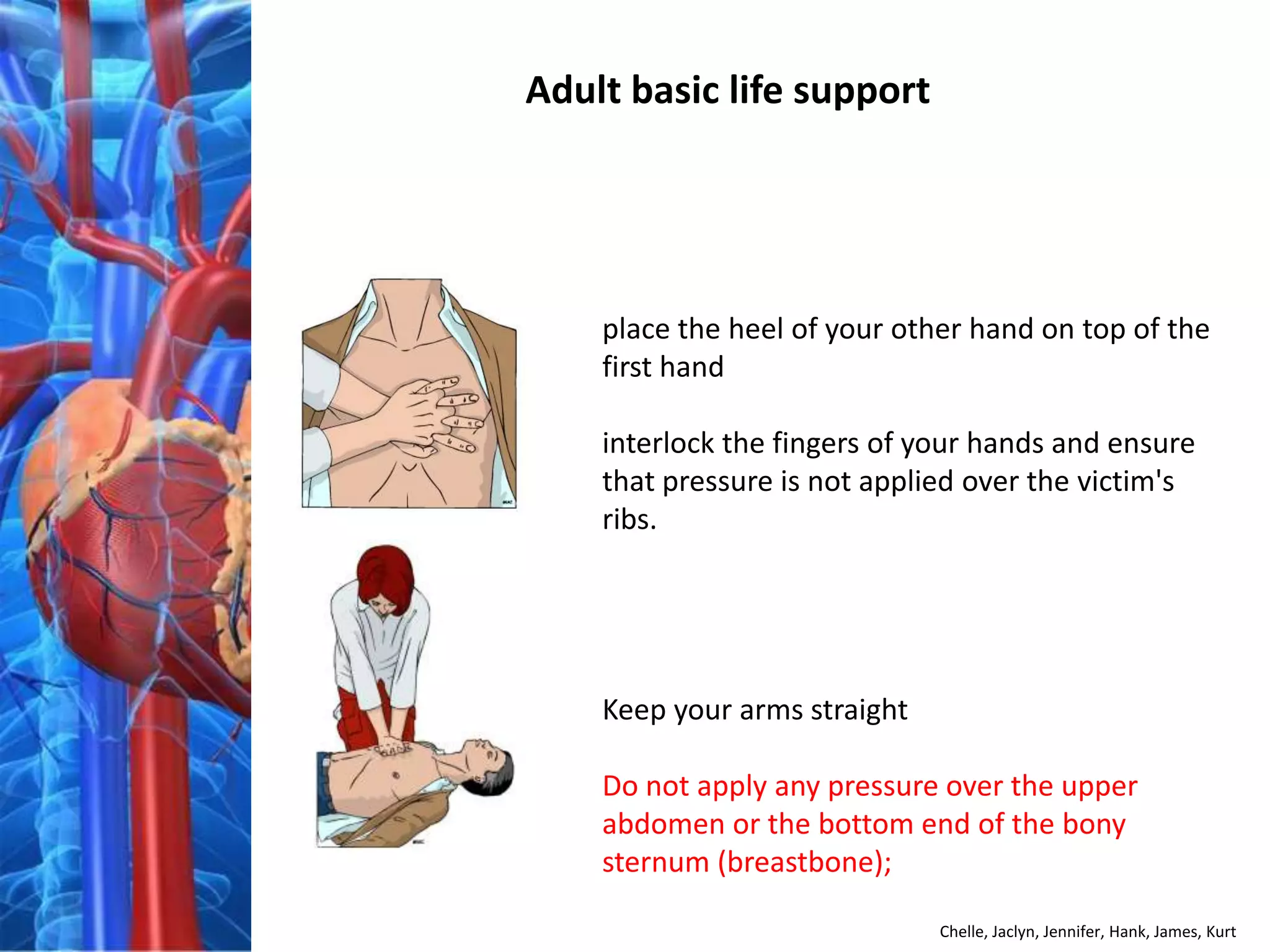 Adult basic life support




    place the heel of your other hand on top of the
    first hand

    interlock the fingers of your hands and ensure
    that pressure is not applied over the victim's
    ribs.




    Keep your arms straight

    Do not apply any pressure over the upper
    abdomen or the bottom end of the bony
    sternum (breastbone);

                              Chelle, Jaclyn, Jennifer, Hank, James, Kurt
 