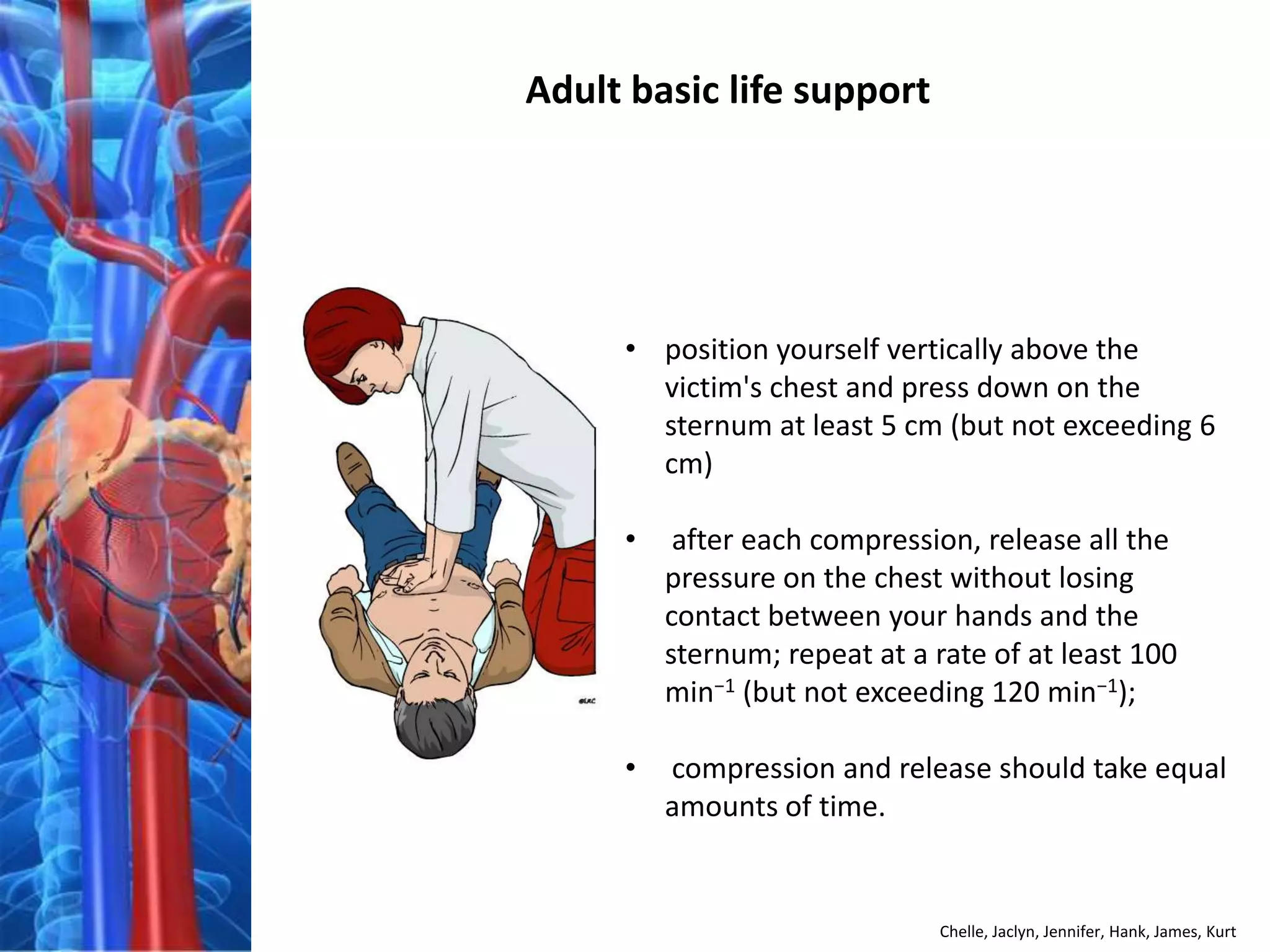 Adult basic life support




     • position yourself vertically above the
       victim's chest and press down on the
       sternum at least 5 cm (but not exceeding 6
       cm)

     •    after each compression, release all the
         pressure on the chest without losing
         contact between your hands and the
         sternum; repeat at a rate of at least 100
         min−1 (but not exceeding 120 min−1);

     •   compression and release should take equal
         amounts of time.


                               Chelle, Jaclyn, Jennifer, Hank, James, Kurt
 