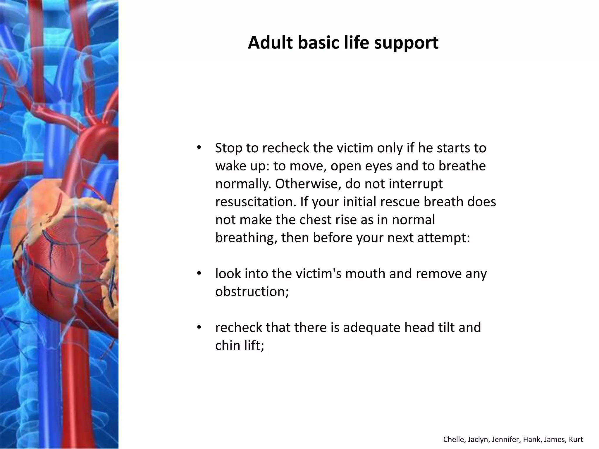 Adult basic life support




• Stop to recheck the victim only if he starts to
  wake up: to move, open eyes and to breathe
  normally. Otherwise, do not interrupt
  resuscitation. If your initial rescue breath does
  not make the chest rise as in normal
  breathing, then before your next attempt:

• look into the victim's mouth and remove any
  obstruction;

• recheck that there is adequate head tilt and
  chin lift;




                                         Chelle, Jaclyn, Jennifer, Hank, James, Kurt
 