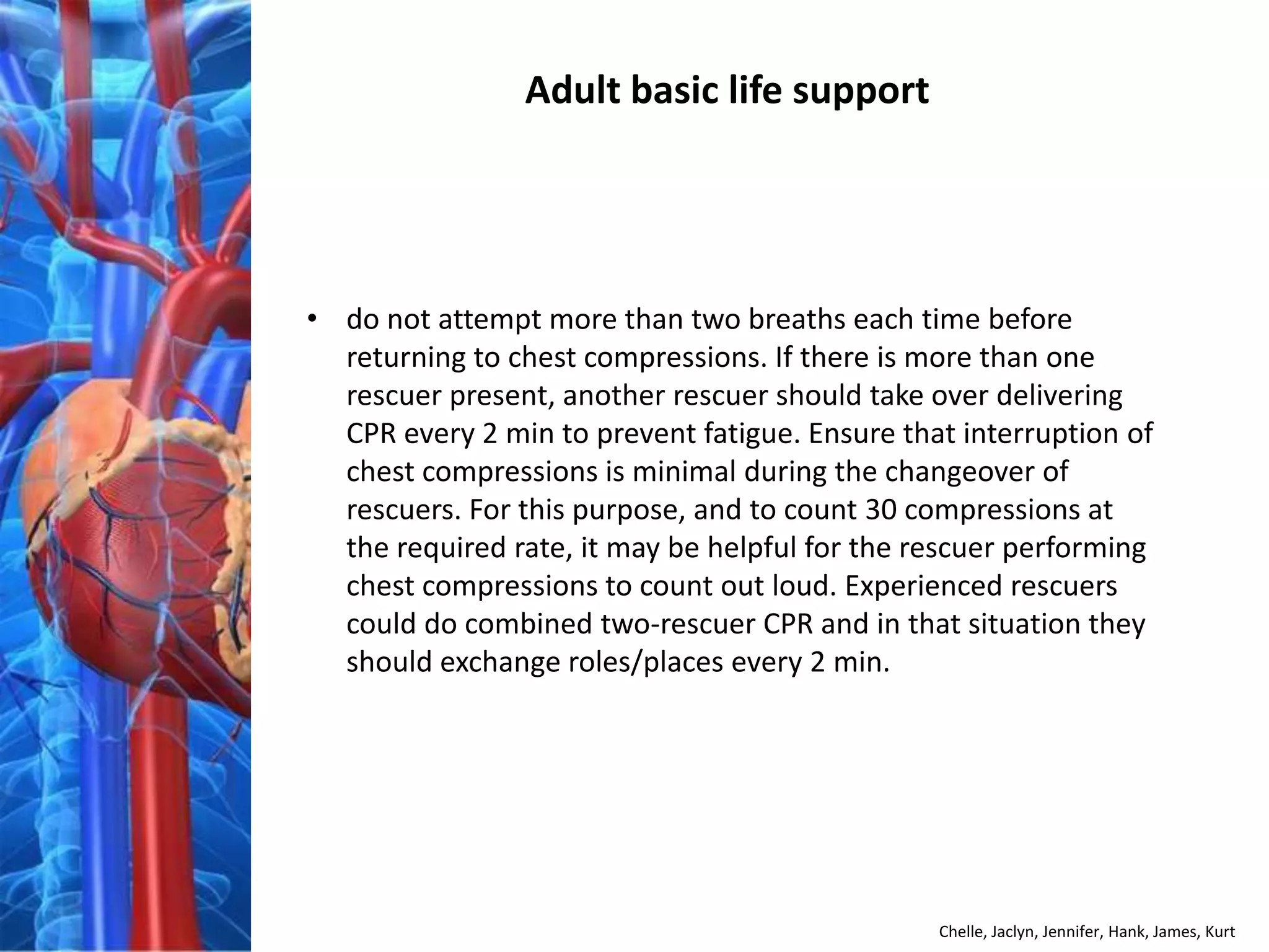 Adult basic life support




• do not attempt more than two breaths each time before
  returning to chest compressions. If there is more than one
  rescuer present, another rescuer should take over delivering
  CPR every 2 min to prevent fatigue. Ensure that interruption of
  chest compressions is minimal during the changeover of
  rescuers. For this purpose, and to count 30 compressions at
  the required rate, it may be helpful for the rescuer performing
  chest compressions to count out loud. Experienced rescuers
  could do combined two-rescuer CPR and in that situation they
  should exchange roles/places every 2 min.




                                                Chelle, Jaclyn, Jennifer, Hank, James, Kurt
 