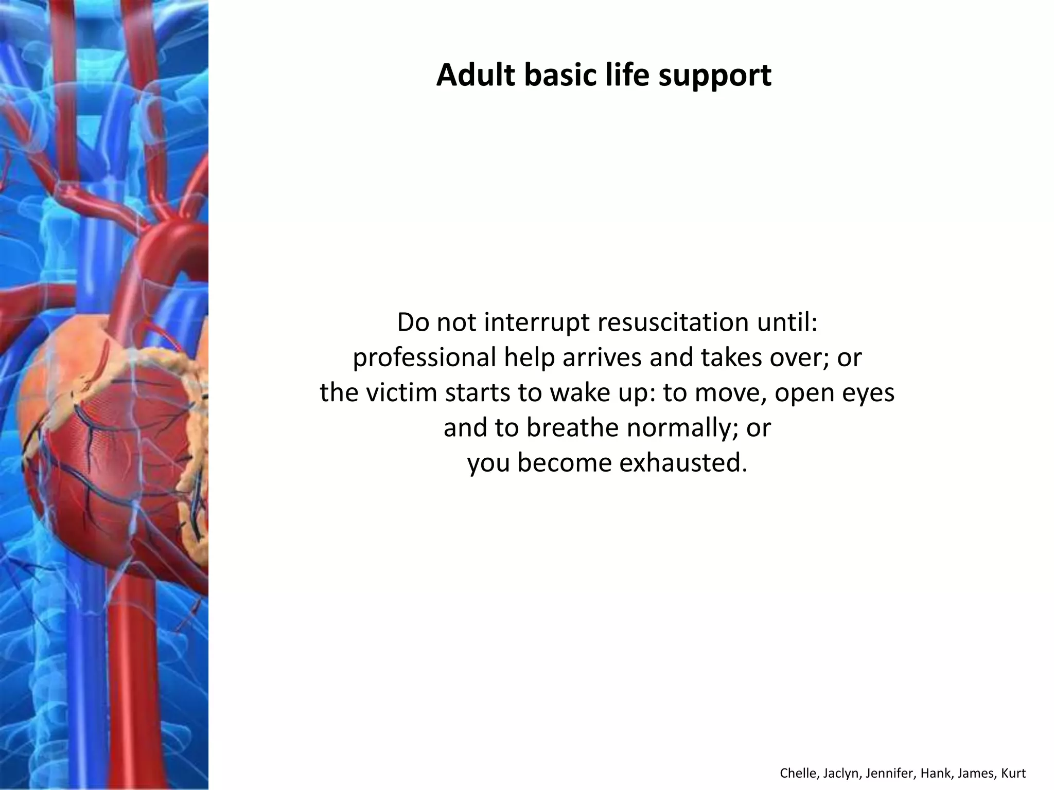 Adult basic life support




       Do not interrupt resuscitation until:
   professional help arrives and takes over; or
the victim starts to wake up: to move, open eyes
           and to breathe normally; or
             you become exhausted.




                                      Chelle, Jaclyn, Jennifer, Hank, James, Kurt
 