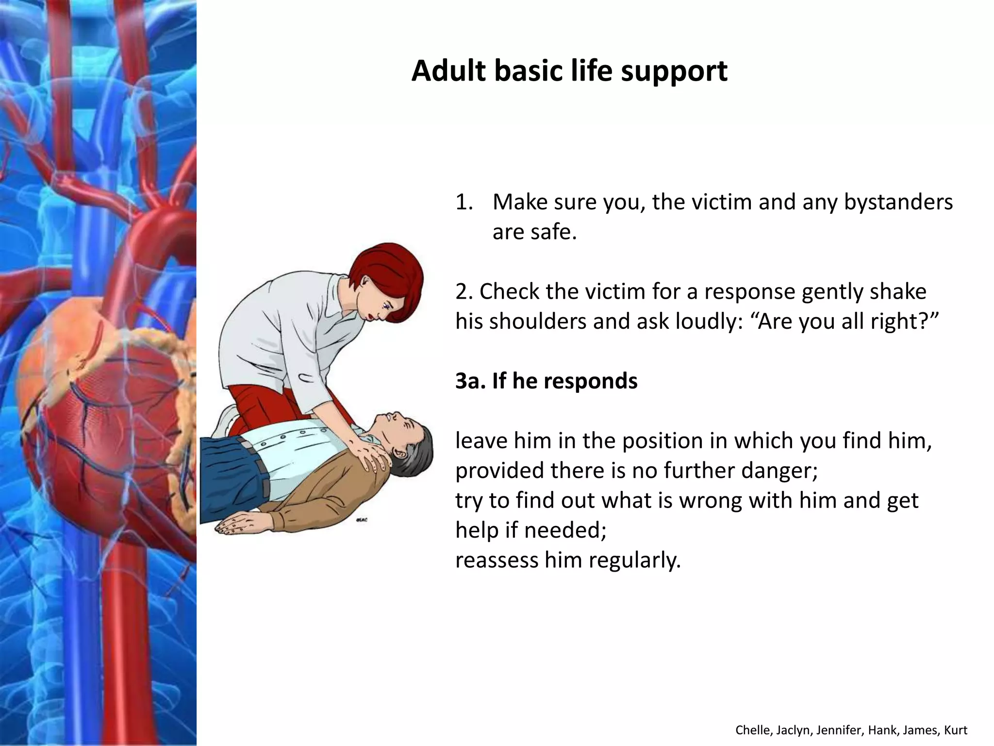 Adult basic life support


   1. Make sure you, the victim and any bystanders
      are safe.

   2. Check the victim for a response gently shake
   his shoulders and ask loudly: “Are you all right?”

   3a. If he responds

   leave him in the position in which you find him,
   provided there is no further danger;
   try to find out what is wrong with him and get
   help if needed;
   reassess him regularly.




                               Chelle, Jaclyn, Jennifer, Hank, James, Kurt
 