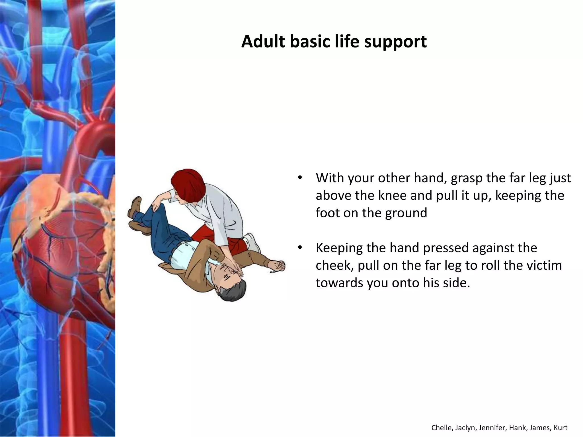 Adult basic life support




       • With your other hand, grasp the far leg just
         above the knee and pull it up, keeping the
         foot on the ground

       • Keeping the hand pressed against the
         cheek, pull on the far leg to roll the victim
         towards you onto his side.




                              Chelle, Jaclyn, Jennifer, Hank, James, Kurt
 