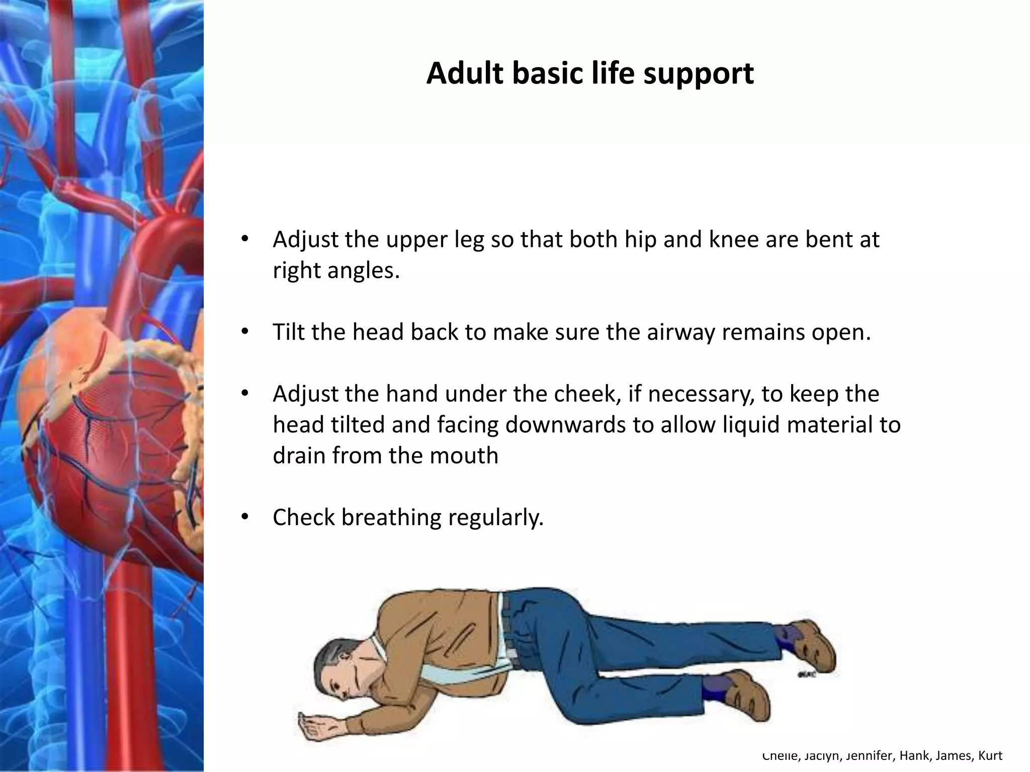 Adult basic life support



• Adjust the upper leg so that both hip and knee are bent at
  right angles.

• Tilt the head back to make sure the airway remains open.

• Adjust the hand under the cheek, if necessary, to keep the
  head tilted and facing downwards to allow liquid material to
  drain from the mouth

• Check breathing regularly.




                                                Chelle, Jaclyn, Jennifer, Hank, James, Kurt
 