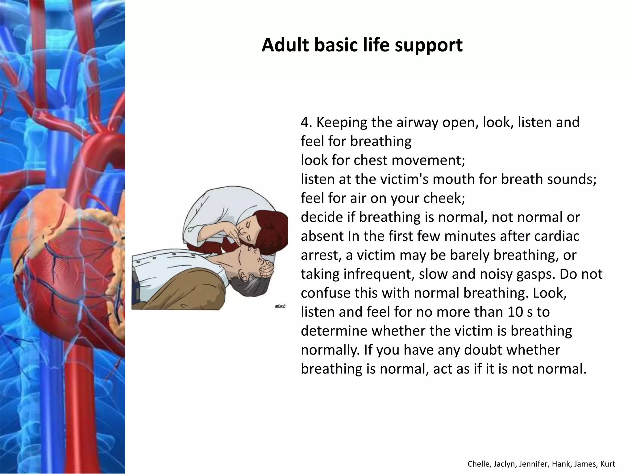 Adult basic life support


    4. Keeping the airway open, look, listen and
    feel for breathing
    look for chest movement;
    listen at the victim's mouth for breath sounds;
    feel for air on your cheek;
    decide if breathing is normal, not normal or
    absent In the first few minutes after cardiac
    arrest, a victim may be barely breathing, or
    taking infrequent, slow and noisy gasps. Do not
    confuse this with normal breathing. Look,
    listen and feel for no more than 10 s to
    determine whether the victim is breathing
    normally. If you have any doubt whether
    breathing is normal, act as if it is not normal.




                              Chelle, Jaclyn, Jennifer, Hank, James, Kurt
 