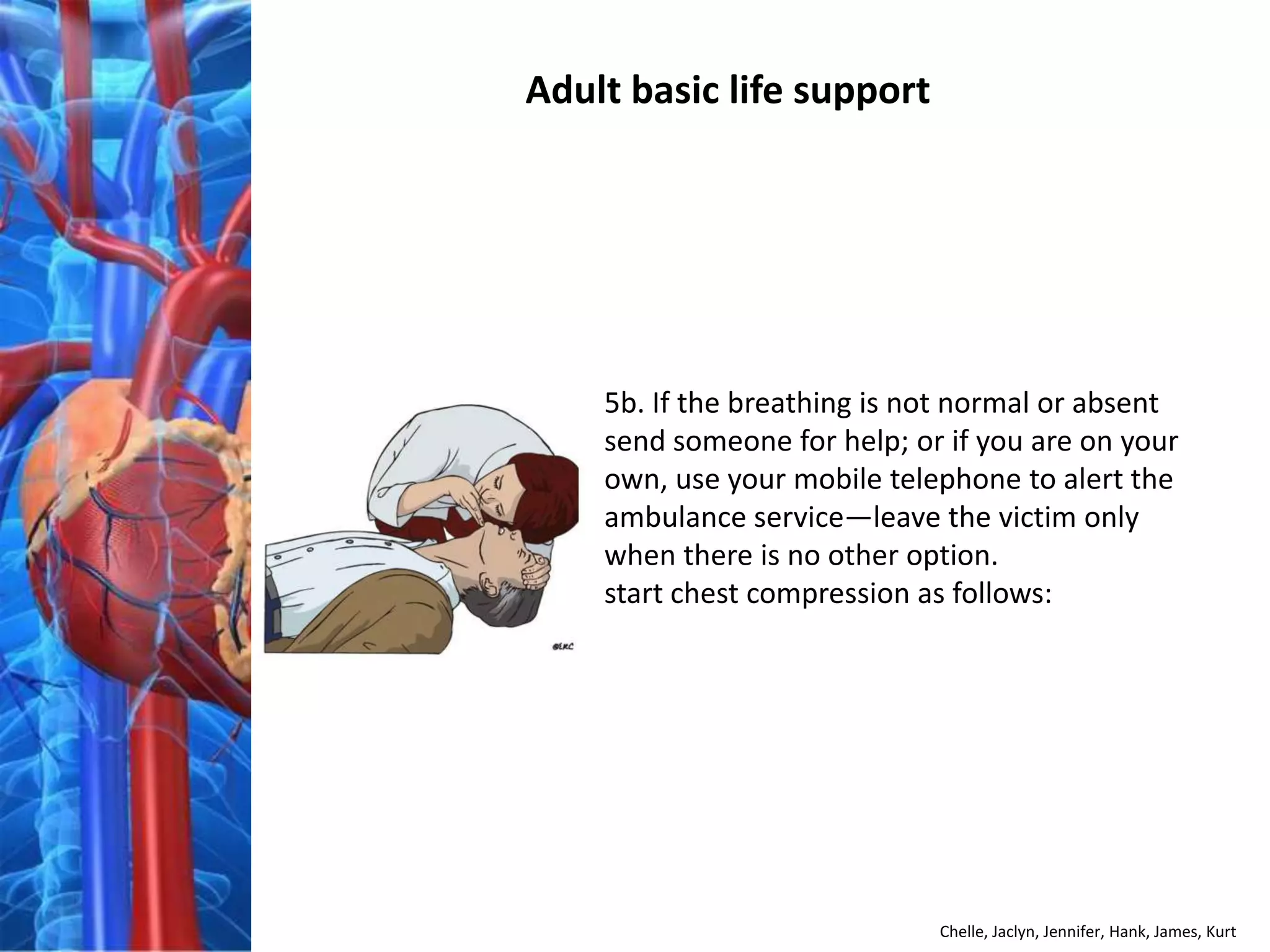 Adult basic life support




    5b. If the breathing is not normal or absent
    send someone for help; or if you are on your
    own, use your mobile telephone to alert the
    ambulance service—leave the victim only
    when there is no other option.
    start chest compression as follows:




                             Chelle, Jaclyn, Jennifer, Hank, James, Kurt
 