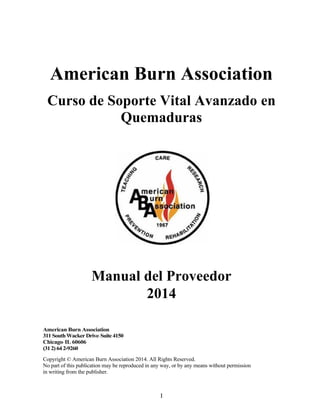 I
American Burn Association
Curso de Soporte Vital Avanzado en
Quemaduras
Manual del Proveedor
2014
American Burn Association
311 SouthWacker Drive' Suite4150
Chicago' IL 60606
(312) 64 2-9260
Copyright © American Burn Association 2014. All Rights Reserved.
No part of this publication may be reproduced in any way, or by any means without permission
in writing from the publisher.
 