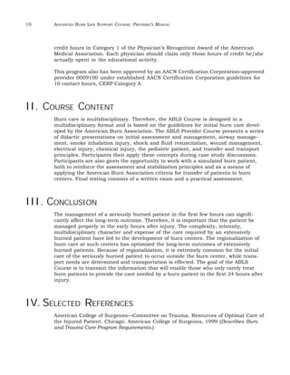 10 ADVANCED BURN LIFE SUPPORT COURSE: PROVIDER’S MANUAL 
credit hours in Category 1 of the Physician’s Recognition Award of the American 
Medical Association. Each physician should claim only those hours of credit he/she 
actually spent in the educational activity. 
This program also has been approved by an AACN Certification Corporation–approved 
provider 0009100 under established AACN Certification Corporation guidelines for 
10 contact hours, CERP Category A. 
II. COURSE CONTENT 
Burn care is multidisciplinary. Therefore, the ABLS Course is designed in a 
multidisciplinary format and is based on the guidelines for initial burn care devel-oped 
by the American Burn Association. The ABLS Provider Course presents a series 
of didactic presentations on initial assessment and management, airway manage-ment, 
smoke inhalation injury, shock and fluid resuscitation, wound management, 
electrical injury, chemical injury, the pediatric patient, and transfer and transport 
principles. Participants then apply these concepts during case study discussions. 
Participants are also given the opportunity to work with a simulated burn patient, 
both to reinforce the assessment and stabilization principles and as a means of 
applying the American Burn Association criteria for transfer of patients to burn 
centers. Final testing consists of a written exam and a practical assessment. 
III. CONCLUSION 
The management of a seriously burned patient in the first few hours can signifi-cantly 
affect the long-term outcome. Therefore, it is important that the patient be 
managed properly in the early hours after injury. The complexity, intensity, 
multidisciplinary character and expense of the care required by an extensively 
burned patient have led to the development of burn centers. The regionalization of 
burn care at such centers has optimized the long-term outcomes of extensively 
burned patients. Because of regionalization, it is extremely common for the initial 
care of the seriously burned patient to occur outside the burn center, while trans-port 
needs are determined and transportation is effected. The goal of the ABLS 
Course is to transmit the information that will enable those who only rarely treat 
burn patients to provide the care needed by a burn patient in the first 24 hours after 
injury. 
IV. SELECTED REFERENCES 
American College of Surgeons—Committee on Trauma. Resources of Optimal Care of 
the Injured Patient. Chicago: American College of Surgeons, 1999 (Describes Burn 
and Trauma Care Program Requirements.) 
 