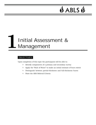 Initial Assessment & 
Management 
OBJECTIVES 
Upon completion of this topic the participants will be able to: 
• Identify components of a primary and secondary survey 
• Apply the “Rule of Nines” to make an initial estimate of burn extent 
• Distinguish between partial-thickness and full-thickness burns 
• State the ABA Referral Criteria 
1 
 