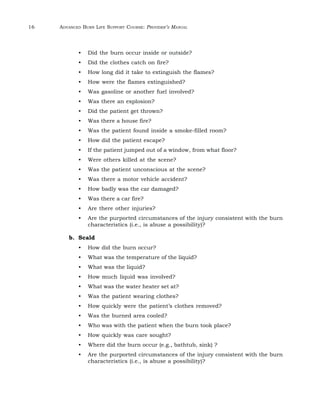 16 ADVANCED BURN LIFE SUPPORT COURSE: PROVIDER’S MANUAL 
• Did the burn occur inside or outside? 
• Did the clothes catch on fire? 
• How long did it take to extinguish the flames? 
• How were the flames extinguished? 
• Was gasoline or another fuel involved? 
• Was there an explosion? 
• Did the patient get thrown? 
• Was there a house fire? 
• Was the patient found inside a smoke-filled room? 
• How did the patient escape? 
• If the patient jumped out of a window, from what floor? 
• Were others killed at the scene? 
• Was the patient unconscious at the scene? 
• Was there a motor vehicle accident? 
• How badly was the car damaged? 
• Was there a car fire? 
• Are there other injuries? 
• Are the purported circumstances of the injury consistent with the burn 
characteristics (i.e., is abuse a possibility)? 
b. Scald 
• How did the burn occur? 
• What was the temperature of the liquid? 
• What was the liquid? 
• How much liquid was involved? 
• What was the water heater set at? 
• Was the patient wearing clothes? 
• How quickly were the patient’s clothes removed? 
• Was the burned area cooled? 
• Who was with the patient when the burn took place? 
• How quickly was care sought? 
• Where did the burn occur (e.g., bathtub, sink) ? 
• Are the purported circumstances of the injury consistent with the burn 
characteristics (i.e., is abuse a possibility)? 
 