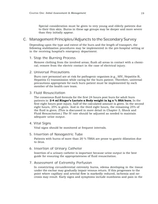 CHAPTER ONE: Initial Assessment & Management 19 
Special consideration must be given to very young and elderly patients due 
to their thin skin. Burns in these age groups may be deeper and more severe 
than they initially appear. 
C. Management Principles/Adjuncts to the Secondary Survey 
Depending upon the type and extent of the burn and the length of transport, the 
following stabilization procedures may be implemented in the pre-hospital setting or 
in the receiving hospital’s emergency department. 
1. Stop the Burning Process 
Remove clothing from the involved areas; flush all areas in contact with a chemi-cal; 
remove from the electric contact in the case of electrical injury. 
2. Universal Precautions 
Burn care personnel are at risk for pathogenic organism (e.g., HIV, Hepatitis B, 
Hepatitis C) transmission while caring for the burn patient. Therefore, universal 
precautions appropriate for each burn patient must be implemented by each 
member of the health care team. 
3. Fluid Resuscitation 
The consensus fluid formula for the first 24 hours post burn for adult burn 
patients is: 2-4 ml Ringer’s Lactate x Body weight in kg x % BSA burn. In the 
first eight hours post injury, half of the calculated amount is given. In the second 
eight hours, 25% is given. And in the third eight hours, the remaining 25% of 
the fluid is given. (This is discussed in more detail in Chapter 3, Shock and 
Fluid Resuscitation.) The IV rate should be adjusted as needed to maintain 
adequate urine output. 
4. Vital Signs 
Vital signs should be monitored at frequent intervals. 
5. Insertion of Nasogastric Tube 
Patients with burns of more than 20 % TBSA are prone to gastric dilatation due 
to ileus. 
6. Insertion of Urinary Catheter 
Insertion of a urinary catheter is important because urine output is the best 
guide for ensuring the appropriateness of fluid resuscitation. 
7. Assessment of Extremity Perfusion 
In constricting circumferential extremity burns, edema developing in the tissue 
under the eschar may gradually impair venous return. If this progresses to the 
point where capillary and arterial flow is markedly reduced, ischemia and ne-crosis 
may result. Early signs and symptoms include numbness and pain in the 
 