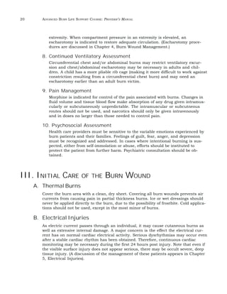 20 ADVANCED BURN LIFE SUPPORT COURSE: PROVIDER’S MANUAL 
extremity. When compartment pressure in an extremity is elevated, an 
escharotomy is indicated to restore adequate circulation. (Escharotomy proce-dures 
are discussed in Chapter 4, Burn Wound Management.) 
8. Continued Ventilatory Assessment 
Circumferential chest and/or abdominal burns may restrict ventilatory excur-sion 
and chest/abdominal escharotomy may be necessary in adults and chil-dren. 
A child has a more pliable rib cage (making it more difficult to work against 
constriction resulting from a circumferential chest burn) and may need an 
escharotomy earlier than an adult burn victim. 
9. Pain Management 
Morphine is indicated for control of the pain associated with burns. Changes in 
fluid volume and tissue blood flow make absorption of any drug given intramus-cularly 
or subcutaneously unpredictable. The intramuscular or subcutneous 
routes should not be used, and narcotics should only be given intravenously 
and in doses no larger than those needed to control pain. 
10. Psychosocial Assessment 
Health care providers must be sensitive to the variable emotions experienced by 
burn patients and their families. Feelings of guilt, fear, anger, and depression 
must be recognized and addressed. In cases where intentional burning is sus-pected, 
either from self-immolation or abuse, efforts should be instituted to 
protect the patient from further harm. Psychiatric consultation should be ob-tained. 
III. INITIAL CARE OF THE BURN WOUND 
A. Thermal Burns 
Cover the burn area with a clean, dry sheet. Covering all burn wounds prevents air 
currents from causing pain in partial thickness burns. Ice or wet dressings should 
never be applied directly to the burn, due to the possibility of frostbite. Cold applica-tions 
should not be used, except in the most minor of burns. 
B. Electrical Injuries 
As electric current passes through an individual, it may cause cutaneous burns as 
well as extensive internal damage. A major concern is the effect the electrical cur-rent 
has on normal cardiac electrical activity. Serious dysrhythmias may occur even 
after a stable cardiac rhythm has been obtained. Therefore, continuous cardiac 
monitoring may be necessary during the first 24 hours post injury. Note that even if 
the visible surface injury does not appear serious, there may be occult severe, deep 
tissue injury. (A discussion of the management of these patients appears in Chapter 
5, Electrical Injuries). 
 