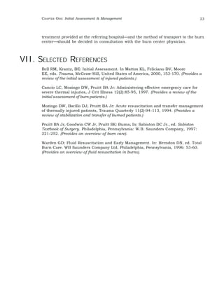 CHAPTER ONE: Initial Assessment & Management 23 
treatment provided at the referring hospital—and the method of transport to the burn 
center—should be decided in consultation with the burn center physician. 
VII. SELECTED REFERENCES 
Bell RM, Krantz, BE: Initial Assessment. In Mattox KL, Feliciano DV, Moore 
EE, eds. Trauma, McGraw-Hill, United States of America, 2000, 153-170. (Provides a 
review of the initial assessment of injured patients.) 
Cancio LC, Mozingo DW, Pruitt BA Jr: Administering effective emergency care for 
severe thermal injuries, J Crit Illness 12(2):85-95, 1997. (Provides a review of the 
initial assessment of burn patients.) 
Mozingo DW, Barillo DJ, Pruitt BA Jr: Acute resuscitation and transfer management 
of thermally injured patients, Trauma Quarterly 11(2):94-113, 1994. (Provides a 
review of stabilization and transfer of burned patients.) 
Pruitt BA Jr, Goodwin CW Jr, Pruitt SK: Burns. In: Sabiston DC Jr., ed. Sabiston 
Textbook of Surgery. Philadelphia, Pennsylvania: W.B. Saunders Company, 1997: 
221-252. (Provides an overview of burn care). 
Warden GD: Fluid Resuscitation and Early Management. In: Herndon DN, ed. Total 
Burn Care. WB Saunders Company Ltd, Philadelphia, Pennsylvania, 1996: 53-60. 
(Provides an overview of fluid resuscitation in burns). 
 