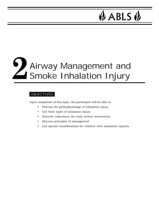 2Airway Management and 
Smoke Inhalation Injury 
OBJECTIVES 
Upon completion of this topic, the participant will be able to: 
• Discuss the pathophysiology of inhalation injury 
• List three types of inhalation injury 
• Describe indications for early airway intervention 
• Discuss principles of management 
• List special considerations for children with inhalation injuries 
 