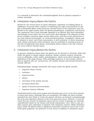 CHAPTER TWO: Airway Management and Smoke Inhalation Injury 27 
it is essential to determine the carboxyhemoglobin level in patients exposed to 
carbon monoxide. 
B. Inhalation Injury Above the Glottis 
Except for rare events (such as steam inhalation, aspiration of scalding liquid, or 
explosions occurring while a patient is breathing very high concentrations of oxy-gen 
or flammable gases under pressure), thermal burns to the respiratory tract are 
limited to the upper airway above the glottis (nasopharynx, oropharynx, and larynx). 
The respiratory tract’s heat exchange capability is so efficient that most absorption 
and damage occurs above the true vocal cords. Heat damage of the pharynx is often 
severe enough to produce upper airway obstruction, and may cause obstruction at 
any time during resuscitation. In unresuscitated patients, supraglottic edema may 
be delayed in onset until fluid resuscitation is well underway. In these situations, 
early airway intervention with intubation may be preferable to waiting because of 
the loss of landmarks with edema. Generalized edema related to the size of burns 
can occur without thermal injury. 
C. Inhalation Injury Below the Glottis 
In general, inhalation injury above the glottis can be thermal or chemical, while that 
below the glottis is almost always chemical. Smoke contains noxious chemicals 
such as aldehydes, sulfur oxides, and phosgenes, which cause direct damage to the 
epithelium of the large airways. With prolonged exposure to such smoke, particu-larly 
in patients who are unconscious, the smaller airways and terminal bronchi are 
usually affected. 
Pathophysiologic changes associated with injury below the glottis include: 
• impaired ciliary activity 
• erythema 
• hypersecretion 
• edema 
• ulceration of the airway mucosa 
• increased blood flow 
• spasm of bronchi and bronchioles 
• impaired immune defenses 
Tracheobronchitis with severe spasm and wheezing may occur in the first minutes 
to hours post injury. Although there are exceptions, the higher the dose of smoke 
absorbed the more likely it is that the patient will have an elevated carboxyhemoglo-bin 
level and respiratory distress in the early post-burn hours. However, it must be 
noted that the severity of inhalation injury and the extent of damage are clinically 
unpredictable based on the history and initial examination. Also, chest x-rays are 
often normal upon admission of patients with inhalation injuries. While inhalation 
injury below the glottis without significant associated cutaneous burns has a rela-tively 
good prognosis, the presence of such burns in addition to inhalation injury 
 