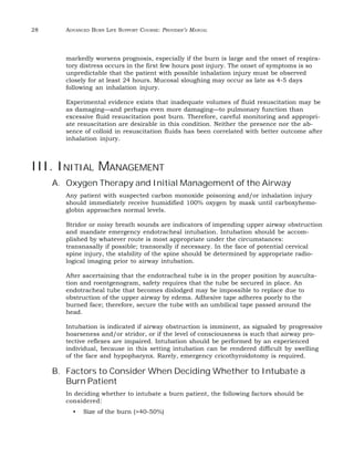 28 ADVANCED BURN LIFE SUPPORT COURSE: PROVIDER’S MANUAL 
markedly worsens prognosis, especially if the burn is large and the onset of respira-tory 
distress occurs in the first few hours post injury. The onset of symptoms is so 
unpredictable that the patient with possible inhalation injury must be observed 
closely for at least 24 hours. Mucosal sloughing may occur as late as 4-5 days 
following an inhalation injury. 
Experimental evidence exists that inadequate volumes of fluid resuscitation may be 
as damaging—and perhaps even more damaging—to pulmonary function than 
excessive fluid resuscitation post burn. Therefore, careful monitoring and appropri-ate 
resuscitation are desirable in this condition. Neither the presence nor the ab-sence 
of colloid in resuscitation fluids has been correlated with better outcome after 
inhalation injury. 
III. INITIAL MANAGEMENT 
A. Oxygen Therapy and Initial Management of the Airway 
Any patient with suspected carbon monoxide poisoning and/or inhalation injury 
should immediately receive humidified 100% oxygen by mask until carboxyhemo-globin 
approaches normal levels. 
Stridor or noisy breath sounds are indicators of impending upper airway obstruction 
and mandate emergency endotracheal intubation. Intubation should be accom-plished 
by whatever route is most appropriate under the circumstances: 
transnasally if possible; transorally if necessary. In the face of potential cervical 
spine injury, the stability of the spine should be determined by appropriate radio-logical 
imaging prior to airway intubation. 
After ascertaining that the endotracheal tube is in the proper position by ausculta-tion 
and roentgenogram, safety requires that the tube be secured in place. An 
endotracheal tube that becomes dislodged may be impossible to replace due to 
obstruction of the upper airway by edema. Adhesive tape adheres poorly to the 
burned face; therefore, secure the tube with an umbilical tape passed around the 
head. 
Intubation is indicated if airway obstruction is imminent, as signaled by progressive 
hoarseness and/or stridor, or if the level of consciousness is such that airway pro-tective 
reflexes are impaired. Intubation should be performed by an experienced 
individual, because in this setting intubation can be rendered difficult by swelling 
of the face and hypopharynx. Rarely, emergency cricothyroidotomy is required. 
B. Factors to Consider When Deciding Whether to Intubate a 
Burn Patient 
In deciding whether to intubate a burn patient, the following factors should be 
considered: 
• Size of the burn (>40-50%) 
 