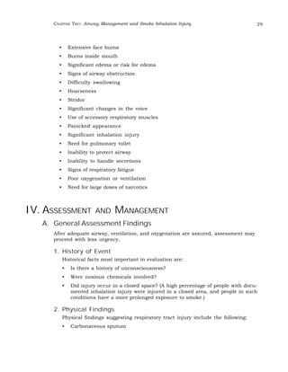 CHAPTER TWO: Airway Management and Smoke Inhalation Injury 29 
• Extensive face burns 
• Burns inside mouth 
• Significant edema or risk for edema 
• Signs of airway obstruction 
• Difficulty swallowing 
• Hoarseness 
• Stridor 
• Significant changes in the voice 
• Use of accessory respiratory muscles 
• Panicked appearance 
• Significant inhalation injury 
• Need for pulmonary toilet 
• Inability to protect airway 
• Inability to handle secretions 
• Signs of respiratory fatigue 
• Poor oxygenation or ventilation 
• Need for large doses of narcotics 
IV. ASSESSMENT AND MANAGEMENT 
A. General Assessment Findings 
After adequate airway, ventilation, and oxygenation are assured, assessment may 
proceed with less urgency. 
1. History of Event 
Historical facts most important in evaluation are: 
• Is there a history of unconsciousness? 
• Were noxious chemicals involved? 
• Did injury occur in a closed space? (A high percentage of people with docu-mented 
inhalation injury were injured in a closed area, and people in such 
conditions have a more prolonged exposure to smoke.) 
2. Physical Findings 
Physical findings suggesting respiratory tract injury include the following: 
• Carbonaceous sputum 
 