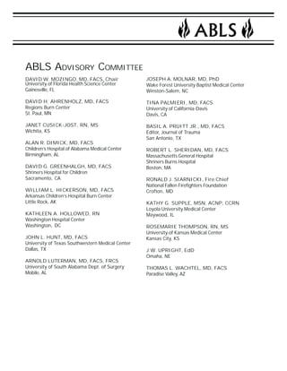 ABLS ADVISORY COMMITTEE 
DAVID W. MOZINGO, MD, FACS, Chair 
University of Florida Health Science Center 
Gainesville, FL 
DAVID H. AHRENHOLZ, MD, FACS 
Regions Burn Center 
St. Paul, MN 
JANET CUSICK-JOST, RN, MS 
Wichita, KS 
ALAN R. DIMICK, MD, FACS 
Children’s Hospital of Alabama Medical Center 
Birmingham, AL 
DAVID G. GREENHALGH, MD, FACS 
Shriners Hospital for Children 
Sacramento, CA 
WILLIAM L. HICKERSON, MD, FACS 
Arkansas Children’s Hospital Burn Center 
Little Rock, AK 
KATHLEEN A. HOLLOWED, RN 
Washington Hospital Center 
Washington, DC 
JOHN L. HUNT, MD, FACS 
University of Texas Southwestern Medical Center 
Dallas, TX 
ARNOLD LUTERMAN, MD, FACS, FRCS 
University of South Alabama Dept. of Surgery 
Mobile, AL 
JOSEPH A. MOLNAR, MD, PhD 
Wake Forest University Baptist Medical Center 
Winston-Salem, NC 
TINA PALMIERI, MD, FACS 
University of California-Davis 
Davis, CA 
BASIL A. PRUITT JR., MD, FACS 
Editor, Journal of Trauma 
San Antonio, TX 
ROBERT L. SHERIDAN, MD, FACS 
Massachusetts General Hospital 
Shriners Burns Hospital 
Boston, MA 
RONALD J. SIARNICKI, Fire Chief 
National Fallen Firefighters Foundation 
Crofton, MD 
KATHY G. SUPPLE, MSN, ACNP, CCRN 
Loyola University Medical Center 
Maywood, IL 
ROSEMARIE THOMPSON, RN, MS 
University of Kansas Medical Center 
Kansas City, KS 
J.W. UPRIGHT, EdD 
Omaha, NE 
THOMAS L. WACHTEL, MD, FACS 
Paradise Valley, AZ 
 