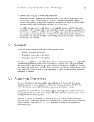 CHAPTER TWO: Airway Management and Smoke Inhalation Injury 31 
4. Inhalation Injury in Pediatric Patients 
Because children’s airways are relatively small, upper airway obstruction may 
occur more rapidly. If intubation is required, great care should be taken to 
utilize a tube of proper size, which is properly positioned. Small uncuffed tubes 
are particularly easy to displace and must be well secured. 
A child’s rib cage is not ossified and is more pliable than an adult’s. Therefore, 
retraction of the sternum with respiratory effort can be used as an indication for 
intubation. In addition, children become rapidly exhausted due to the decrease 
in compliance associated with constrictive circumferential chest/abdominal 
burns. An escharotomy should be performed promptly with the first evidence of 
ventilatory impairment. 
V. SUMMARY 
There are three distinguishable types of inhalation injury: 
• Carbon monoxide poisoning 
• Inhalation injury above the glottis 
• Inhalation injury below the glottis 
The onset of symptoms associated with all types of inhalation injury is so unpredict-able 
that the patient must be observed closely for complications. Any patient with 
the possibility of inhalation injury should immediately receive 100 percent humidi-fied 
oxygen by mask. Burn patients with inhalation injuries will require burn center 
care. The burn center should be contacted early to assist in coordinating a plan of 
care prior to transfer. 
VI. SUGGESTED REFERENCES 
Herndon DN, Barrow RE, Linares HA, Rutan RL, Prien T, Traber LD, Traber DL. 
Inhalation injury in burned patients: effects and treatment. Burns, 14: 349-56, 
1988. (Provides a review of the clinical management of inhalation injury.) 
Fitzpatrick JC, Cioffi WG Jr. Ventilatory support following burns and smoke-inhala-tion 
injury. Respir Care Clin N Am 3(1):21-49, 1997. (Provides a review of the clinical 
management of inhalation injury.) 
Hantson P, Butera R, Clemessy JL, Michel A, Baud FJ. Early complications and 
value of initial clinical and paraclinical observations in victims of smoke inhalation 
without burns. Chest 111(3):671-5, 1997. (Provides a review of the diagnosis of 
inhalation injury.) 
 