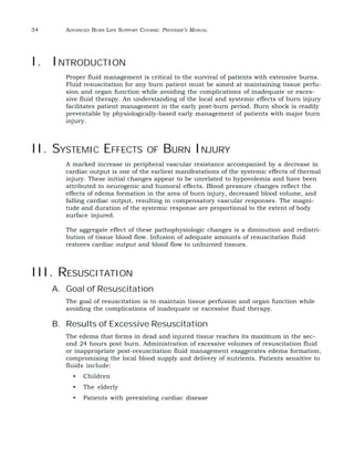 34 ADVANCED BURN LIFE SUPPORT COURSE: PROVIDER’S MANUAL 
I. INTRODUCTION 
Proper fluid management is critical to the survival of patients with extensive burns. 
Fluid resuscitation for any burn patient must be aimed at maintaining tissue perfu-sion 
and organ function while avoiding the complications of inadequate or exces-sive 
fluid therapy. An understanding of the local and systemic effects of burn injury 
facilitates patient management in the early post-burn period. Burn shock is readily 
preventable by physiologically-based early management of patients with major burn 
injury. 
II. SYSTEMIC EFFECTS OF BURN INJURY 
A marked increase in peripheral vascular resistance accompanied by a decrease in 
cardiac output is one of the earliest manifestations of the systemic effects of thermal 
injury. These initial changes appear to be unrelated to hypovolemia and have been 
attributed to neurogenic and humoral effects. Blood pressure changes reflect the 
effects of edema formation in the area of burn injury, decreased blood volume, and 
falling cardiac output, resulting in compensatory vascular responses. The magni-tude 
and duration of the systemic response are proportional to the extent of body 
surface injured. 
The aggregate effect of these pathophysiologic changes is a diminution and redistri-bution 
of tissue blood flow. Infusion of adequate amounts of resuscitation fluid 
restores cardiac output and blood flow to unburned tissues. 
III. RESUSCITATION 
A. Goal of Resuscitation 
The goal of resuscitation is to maintain tissue perfusion and organ function while 
avoiding the complications of inadequate or excessive fluid therapy. 
B. Results of Excessive Resuscitation 
The edema that forms in dead and injured tissue reaches its maximum in the sec-ond 
24 hours post burn. Administration of excessive volumes of resuscitation fluid 
or inappropriate post-resuscitation fluid management exaggerates edema formation, 
compromising the local blood supply and delivery of nutrients. Patients sensitive to 
fluids include: 
• Children 
• The elderly 
• Patients with preexisting cardiac disease 
 