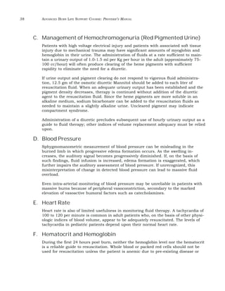 38 ADVANCED BURN LIFE SUPPORT COURSE: PROVIDER’S MANUAL 
C. Management of Hemochromogenuria (Red Pigmented Urine) 
Patients with high voltage electrical injury and patients with associated soft tissue 
injury due to mechanical trauma may have significant amounts of myoglobin and 
hemoglobin in their urine. The administration of fluids at a rate sufficient to main-tain 
a urinary output of 1.0-1.5 ml per Kg per hour in the adult (approximately 75- 
100 cc/hour) will often produce clearing of the heme pigments with sufficient 
rapidity to eliminate the need for a diuretic. 
If urine output and pigment clearing do not respond to vigorous fluid administra-tion, 
12.5 gm of the osmotic diuretic Mannitol should be added to each liter of 
resuscitation fluid. When an adequate urinary output has been established and the 
pigment density decreases, therapy is continued without addition of the diuretic 
agent to the resuscitation fluid. Since the heme pigments are more soluble in an 
alkaline medium, sodium bicarbonate can be added to the resuscitation fluids as 
needed to maintain a slightly alkaline urine. Uncleared pigment may indicate 
compartment syndrome. 
Administration of a diuretic precludes subsequent use of hourly urinary output as a 
guide to fluid therapy; other indices of volume replacement adequacy must be relied 
upon. 
D. Blood Pressure 
Sphygmomanometric measurement of blood pressure can be misleading in the 
burned limb in which progressive edema formation occurs. As the swelling in-creases, 
the auditory signal becomes progressively diminished. If, on the basis of 
such findings, fluid infusion is increased, edema formation is exaggerated, which 
further impairs the auditory assessment of blood pressure. If unrecognized, this 
misinterpretation of change in detected blood pressure can lead to massive fluid 
overload. 
Even intra-arterial monitoring of blood pressure may be unreliable in patients with 
massive burns because of peripheral vasoconstriction, secondary to the marked 
elevation of vasoactive humoral factors such as catecholamines. 
E. Heart Rate 
Heart rate is also of limited usefulness in monitoring fluid therapy. A tachycardia of 
100 to 120 per minute is common in adult patients who, on the basis of other physi-ologic 
indices of blood volume, appear to be adequately resuscitated. The levels of 
tachycardia in pediatric patients depend upon their normal heart rate. 
F. Hematocrit and Hemoglobin 
During the first 24 hours post burn, neither the hemoglobin level nor the hematocrit 
is a reliable guide to resuscitation. Whole blood or packed red cells should not be 
used for resuscitation unless the patient is anemic due to pre-existing disease or 
 