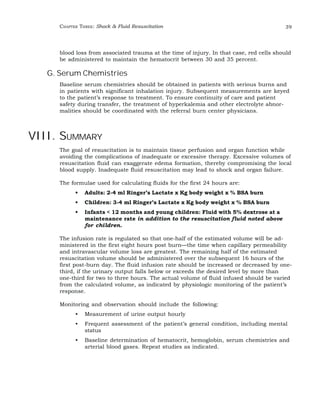 CHAPTER THREE: Shock & Fluid Resuscitation 39 
blood loss from associated trauma at the time of injury. In that case, red cells should 
be administered to maintain the hematocrit between 30 and 35 percent. 
G. Serum Chemistries 
Baseline serum chemistries should be obtained in patients with serious burns and 
in patients with significant inhalation injury. Subsequent measurements are keyed 
to the patient’s response to treatment. To ensure continuity of care and patient 
safety during transfer, the treatment of hyperkalemia and other electrolyte abnor-malities 
should be coordinated with the referral burn center physicians. 
VIII. SUMMARY 
The goal of resuscitation is to maintain tissue perfusion and organ function while 
avoiding the complications of inadequate or excessive therapy. Excessive volumes of 
resuscitation fluid can exaggerate edema formation, thereby compromising the local 
blood supply. Inadequate fluid resuscitation may lead to shock and organ failure. 
The formulae used for calculating fluids for the first 24 hours are: 
• Adults: 2-4 ml Ringer’s Lactate x Kg body weight x % BSA burn 
• Children: 3-4 ml Ringer’s Lactate x Kg body weight x % BSA burn 
• Infants < 12 months and young children: Fluid with 5% dextrose at a 
maintenance rate in addition to the resuscitation fluid noted above 
for children. 
The infusion rate is regulated so that one-half of the estimated volume will be ad-ministered 
in the first eight hours post burn—the time when capillary permeability 
and intravascular volume loss are greatest. The remaining half of the estimated 
resuscitation volume should be administered over the subsequent 16 hours of the 
first post-burn day. The fluid infusion rate should be increased or decreased by one-third, 
if the urinary output falls below or exceeds the desired level by more than 
one-third for two to three hours. The actual volume of fluid infused should be varied 
from the calculated volume, as indicated by physiologic monitoring of the patient’s 
response. 
Monitoring and observation should include the following: 
• Measurement of urine output hourly 
• Frequent assessment of the patient’s general condition, including mental 
status 
• Baseline determination of hematocrit, hemoglobin, serum chemistries and 
arterial blood gases. Repeat studies as indicated. 
 