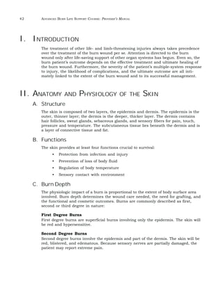 42 ADVANCED BURN LIFE SUPPORT COURSE: PROVIDER’S MANUAL 
I. INTRODUCTION 
The treatment of other life- and limb-threatening injuries always takes precedence 
over the treatment of the burn wound per se. Attention is directed to the burn 
wound only after life-saving support of other organ systems has begun. Even so, the 
burn patient’s outcome depends on the effective treatment and ultimate healing of 
the burn wound. Furthermore, the severity of the patient’s multiple-system response 
to injury, the likelihood of complications, and the ultimate outcome are all inti-mately 
linked to the extent of the burn wound and to its successful management. 
II. ANATOMY AND PHYSIOLOGY OF THE SKIN 
A. Structure 
The skin is composed of two layers, the epidermis and dermis. The epidermis is the 
outer, thinner layer; the dermis is the deeper, thicker layer. The dermis contains 
hair follicles, sweat glands, sebaceous glands, and sensory fibers for pain, touch, 
pressure and temperature. The subcutaneous tissue lies beneath the dermis and is 
a layer of connective tissue and fat. 
B. Functions 
The skin provides at least four functions crucial to survival: 
• Protection from infection and injury 
• Prevention of loss of body fluid 
• Regulation of body temperature 
• Sensory contact with environment 
C. Burn Depth 
The physiologic impact of a burn is proportional to the extent of body surface area 
involved. Burn depth determines the wound care needed, the need for grafting, and 
the functional and cosmetic outcomes. Burns are commonly described as first, 
second or third degree in nature: 
First Degree Burns 
First degree burns are superficial burns involving only the epidermis. The skin will 
be red and hypersensitive. 
Second Degree Burns 
Second degree burns involve the epidermis and part of the dermis. The skin will be 
red, blistered, and edematous. Because sensory nerves are partially damaged, the 
patient may report extreme pain. 
 