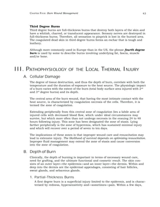 CHAPTER FOUR: Burn Wound Management 43 
Third Degree Burns 
Third degree burns are full-thickness burns that destroy both layers of the skin and 
have a whitish, charred, or translucent appearance. Sensory nerves are destroyed in 
full-thickness burns. Therefore, all sensation to pinprick is lost in the burned area. 
The coagulated dead skin in third degree burns forms an eschar that is tough and 
leathery. 
Although more commonly used in Europe than in the US, the phrase fourth degree 
burn is used by some to describe burns involving underlying fat, fascia, muscle 
and/or bone. 
III. PATHOPHYSIOLOGY OF THE LOCAL THERMAL INJURY 
A. Cellular Damage 
The degree of tissue destruction, and thus the depth of burn, correlate with both the 
temperature and the duration of exposure to the heat source. The physiologic impact 
of a burn varies with the extent of the burn (total body surface area injured with 2nd 
and 3rd degree burns) and its depth. 
The central area of the burn wound, that having the most intimate contact with the 
heat source, is characterized by coagulation necrosis of the cells. Therefore, it is 
termed the zone of coagulation. 
Extending peripherally from this central zone of coagulation lies a labile area of 
injured cells with decreased blood flow, which under ideal circumstances may 
survive, but which more often than not undergo necrosis in the ensuing 24 to 48 
hours following injury. This zone has been designated the zone of stasis. Lying 
farther peripherally is the zone of hyperemia, which has sustained minimal injury 
and which will recover over a period of seven to ten days. 
The implications of these zones is that improper wound care and resuscitation may 
lead to extensive injury. The likelihood of survival depends on optimizing resuscitation. 
Improper fluid management may extend the zone of stasis and cause conversion 
into the zone of coagulation. 
B. Depth of Burn 
Clinically, the depth of burning is important in terms of necessary wound care, 
need for grafting, and the ultimate functional and cosmetic result. The skin con-sists 
of an outer layer—the epidermis—and an inner layer—the dermis. Within and 
deep into the dermis are the epidermal appendages, consisting of hair follicles, 
sweat glands, and sebaceous glands. 
1. Partial-Thickness Burns 
A first degree burn is a superficial injury limited to the epidermis, and is charac-terized 
by redness, hypersensitivity and—sometimes—pain. Within a few days, 
 