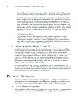 44 ADVANCED BURN LIFE SUPPORT COURSE: PROVIDER’S MANUAL 
the outer layer of injured cells peels away from the totally healed subjacent skin, 
with no residual scarring. First-degree burns are seldom medically significant. 
Second-degree burns involve the entire epidermis and a variable portion of the 
dermis. The skin may be red and blistered or whiter, yet edematous. Survival of 
uninjured dermis and of the associated epidermal appendages is in jeopardy, 
unless optimal conditions for preservation of these elements can be maintained. 
Such wounds may heal spontaneously, though healing may require two to three 
weeks or even longer. Scarring is minimal if healing occurs within 2-3 weeks. If 
the wound is open for a longer period of time, grafting is indicated. Skin grafting 
may improve the time to healing and the long-term functional and cosmetic 
outcome. 
2. Full-Thickness Burns 
Full-thickness (or third degree) burns involve the destruction of the entire 
thickness of the epidermis and dermis, including the epidermal appendages. 
These injuries produce a whitish or charred appearance to the skin and coagu-lated 
vessels are often seen. Although the area of a full-thickness burn does not 
appear edematous, subeschar fluid may develop. 
C. Fluid Accumulation (Edema Formation) 
In addition to cellular damage, the classic inflammatory reaction is generated by 
thermal injury, with early and rapid accumulation of fluid (edema formation) in the 
burn wound. Following the burn, capillaries in the burn wound become highly 
permeable. This results in leakage of fluid, electrolytes and proteins into the area of 
the wound. In patients with large burns, edema formation occurs in unburned 
tissues as well. This plasma loss into both burned and unburned tissues causes 
hypovolemia, and is the primary cause of shock in burn patients. At the same time, 
edema formation can also cause decreased blood flow to the extremities and/or 
impaired chest movement during breathing. 
Circumferential burns and very deep injuries may lead to inadequate chest wall 
excursion and tissue perfusion. Although fasciotomies are rarely needed in thermal 
injuries, escharotomies are occasionally needed in the immediate post-burn period 
and consultation with the burn center is indicated. 
IV. INITIAL MANAGEMENT 
Evaluation and treatment of life-threatening problems in the patient always takes 
precedence over the management of the burn wound. Priorities of treatment estab-lished 
for the patient with multiple injuries apply equally to the burn patient. 
A. Topical Wound Management 
When anticipating early transfer to a burn center (within the first 24 hours following 
injury), it is unnecessary to debride the burn or to apply topical antimicrobial 
 