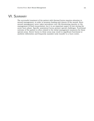 CHAPTER FOUR: Burn Wound Management 49 
VI. SUMMARY 
The successful treatment of the patient with thermal burns requires attention to 
wound management, in order to promote healing and closure of the wound. Burn 
wound management never takes precedence over life-threatening injuries or the 
management of fluid resuscitation, but it is an important aspect of care during the 
acute burn phase. Specific anatomical burns present special challenges. Functional 
outcome of the patient is often related to the initial management measures for these 
special areas. Severe burns to these areas may result in significant functional or 
aesthetic deformities and frequently mandate early transfer to a burn center. 
 