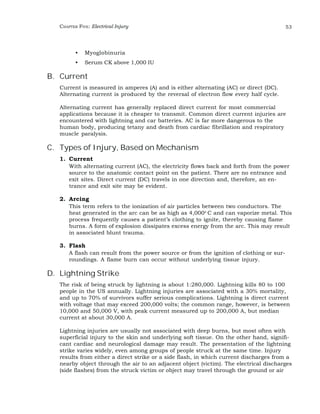 CHAPTER FIVE: Electrical Injury 53 
• Myoglobinuria 
• Serum CK above 1,000 IU 
B. Current 
Current is measured in amperes (A) and is either alternating (AC) or direct (DC). 
Alternating current is produced by the reversal of electron flow every half cycle. 
Alternating current has generally replaced direct current for most commercial 
applications because it is cheaper to transmit. Common direct current injuries are 
encountered with lightning and car batteries. AC is far more dangerous to the 
human body, producing tetany and death from cardiac fibrillation and respiratory 
muscle paralysis. 
C. Types of Injury, Based on Mechanism 
1. Current 
With alternating current (AC), the electricity flows back and forth from the power 
source to the anatomic contact point on the patient. There are no entrance and 
exit sites. Direct current (DC) travels in one direction and, therefore, an en-trance 
and exit site may be evident. 
2. Arcing 
This term refers to the ionization of air particles between two conductors. The 
heat generated in the arc can be as high as 4,000o C and can vaporize metal. This 
process frequently causes a patient’s clothing to ignite, thereby causing flame 
burns. A form of explosion dissipates excess energy from the arc. This may result 
in associated blunt trauma. 
3. Flash 
A flash can result from the power source or from the ignition of clothing or sur-roundings. 
A flame burn can occur without underlying tissue injury. 
D. Lightning Strike 
The risk of being struck by lightning is about 1:280,000. Lightning kills 80 to 100 
people in the US annually. Lightning injuries are associated with a 30% mortality, 
and up to 70% of survivors suffer serious complications. Lightning is direct current 
with voltage that may exceed 200,000 volts; the common range, however, is between 
10,000 and 50,000 V, with peak current measured up to 200,000 A, but median 
current at about 30,000 A. 
Lightning injuries are usually not associated with deep burns, but most often with 
superficial injury to the skin and underlying soft tissue. On the other hand, signifi-cant 
cardiac and neurological damage may result. The presentation of the lightning 
strike varies widely, even among groups of people struck at the same time. Injury 
results from either a direct strike or a side flash, in which current discharges from a 
nearby object through the air to an adjacent object (victim). The electrical discharges 
(side flashes) from the struck victim or object may travel through the ground or air 
 
