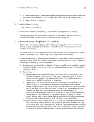 CHAPTER FIVE: Electrical Injury 55 
d. If there is evidence of hemochromogens (myoglobin) the urine output should 
be maintained between 75-100cc per hour until the urine grossly clears. 
e. A Foley catheter is inserted. 
D. Cardiac Monitoring 
1. A 12-lead ECG is obtained. 
2. Continuous cardiac monitoring is initiated for dysrhythmias or ectopy. 
3. Monitoring is not recommended if there is a normal EKG, and no history of 
unconsciousness, cardiac arrest, or abnormal rate or rhythm. 
E. Maintenance of Peripheral Circulation 
1. Skin color, sensation, capillary refill and peripheral pulses must be assessed 
hourly in any extremity with either a circumferential cutaneous burn or an 
electric contact site. 
2. All rings, watches and other jewelry must be removed from injured limbs, other-wise 
a “tourniquet-like” effect may cause distal vascular ischemia. 
3. Surgical correction of vascular compromise. If clinical signs and/or symptoms of 
vascular compromise are present, immediate decompression of either constrict-ing 
eschar or fascia, or both, is necessary. 
a. Escharotomy, as described in Chapter 4, may be sufficient if vascular compro-mise 
is secondary to a constricting circumferential eschar as a result of the 
cutaneous burn. 
b. Fasciotomy 
i.) Extremities without circumferential burns but with a contact site can 
develop subfascial edema, which may cause tissue ischemia if muscle 
compartmental pressure increases sufficiently. The involved muscle 
compartment will be stony hard to palpation. 
ii.) Upper limb - The musculature of the forearm is very susceptible to is-chemic 
injury. If a fasciotomy is needed to decompress the involved 
muscle compartments, the ulnar nerve must be protected. Local anesthe-sia 
can be used to infiltrate the tissue. Using either a scalpel or electro-cautery, 
the skin and subcutaneous tissue are incised and the 
underlying fascia opened. Particular attention is paid to circumferential 
contact points corresponding to a wristwatch band or rings. A carpal 
tunnel release may be necessary, but is performed only after unsuccess-ful 
fasciotomy and consultation with the burn center physician. 
iii.)Lower limb - All four compartments of the leg are susceptible to ischemia 
from subfascial edema because the muscle is enclosed between the rigid 
tibia, fibula, and tight intermuscular septum. Decompressive fasciotomy is 
accomplished with two incisions. The lateral incision is made beginning 
at the lateral fibular tuberosity and extends parallel to and directly over 
 