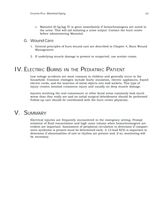 CHAPTER FIVE: Electrical Injury 57 
c. Mannitol (0.5g/kg) IV is given immediately if hemochromogens are noted in 
the urine. This will aid initiating a urine output. Contact the burn center 
before administering Mannitol. 
G. Wound Care 
1. General principles of burn wound care are described in Chapter 4, Burn Wound 
Management. 
2. If underlying muscle damage is present or suspected, use acetate cream. 
IV. ELECTRIC BURNS IN THE PEDIATRIC PATIENT 
Low voltage accidents are most common in children and generally occur in the 
household. Common etiologies include faulty insulation, electric appliances, frayed 
electric cords, and the insertion of metal objects into wall sockets. This type of 
injury creates minimal cutaneous injury and usually no deep muscle damage. 
Injuries involving the oral commissure or other facial areas commonly look much 
worse than they really are and no initial surgical debridement should be performed. 
Follow-up care should be coordinated with the burn center physician. 
V. SUMMARY 
Electrical injuries are frequently encountered in the emergency setting. Prompt 
initiation of fluid resuscitation and high urine volume when hemochromogens are 
evident are important. Assessment of peripheral circulation to determine if compart-ment 
syndrome is present must be determined early. A 12-lead ECG is important to 
determine if abnormalities of rate or rhythm are present and, if so, monitoring will 
be necessary. 
 