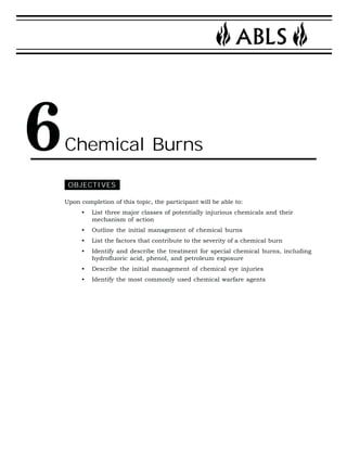 Chemical Burns 
OBJECTIVES 
Upon completion of this topic, the participant will be able to: 
• List three major classes of potentially injurious chemicals and their 
mechanism of action 
• Outline the initial management of chemical burns 
• List the factors that contribute to the severity of a chemical burn 
• Identify and describe the treatment for special chemical burns, including 
hydrofluoric acid, phenol, and petroleum exposure 
• Describe the initial management of chemical eye injuries 
• Identify the most commonly used chemical warfare agents 
6 
 