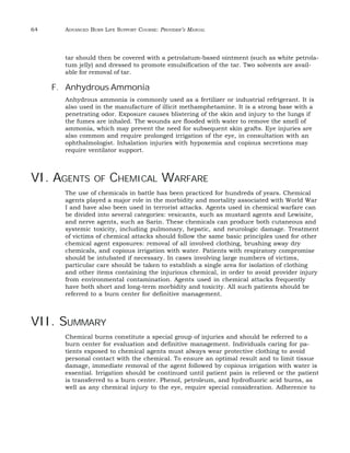 64 ADVANCED BURN LIFE SUPPORT COURSE: PROVIDER’S MANUAL 
tar should then be covered with a petrolatum-based ointment (such as white petrola-tum 
jelly) and dressed to promote emulsification of the tar. Two solvents are avail-able 
for removal of tar. 
F. Anhydrous Ammonia 
Anhydrous ammonia is commonly used as a fertilizer or industrial refrigerant. It is 
also used in the manufacture of illicit methamphetamine. It is a strong base with a 
penetrating odor. Exposure causes blistering of the skin and injury to the lungs if 
the fumes are inhaled. The wounds are flooded with water to remove the smell of 
ammonia, which may prevent the need for subsequent skin grafts. Eye injuries are 
also common and require prolonged irrigation of the eye, in consultation with an 
ophthalmologist. Inhalation injuries with hypoxemia and copious secretions may 
require ventilator support. 
VI. AGENTS OF CHEMICAL WARFARE 
The use of chemicals in battle has been practiced for hundreds of years. Chemical 
agents played a major role in the morbidity and mortality associated with World War 
I and have also been used in terrorist attacks. Agents used in chemical warfare can 
be divided into several categories: vesicants, such as mustard agents and Lewisite, 
and nerve agents, such as Sarin. These chemicals can produce both cutaneous and 
systemic toxicity, including pulmonary, hepatic, and neurologic damage. Treatment 
of victims of chemical attacks should follow the same basic principles used for other 
chemical agent exposures: removal of all involved clothing, brushing away dry 
chemicals, and copious irrigation with water. Patients with respiratory compromise 
should be intubated if necessary. In cases involving large numbers of victims, 
particular care should be taken to establish a single area for isolation of clothing 
and other items containing the injurious chemical, in order to avoid provider injury 
from environmental contamination. Agents used in chemical attacks frequently 
have both short and long-term morbidity and toxicity. All such patients should be 
referred to a burn center for definitive management. 
VII. SUMMARY 
Chemical burns constitute a special group of injuries and should be referred to a 
burn center for evaluation and definitive management. Individuals caring for pa-tients 
exposed to chemical agents must always wear protective clothing to avoid 
personal contact with the chemical. To ensure an optimal result and to limit tissue 
damage, immediate removal of the agent followed by copious irrigation with water is 
essential. Irrigation should be continued until patient pain is relieved or the patient 
is transferred to a burn center. Phenol, petroleum, and hydrofluoric acid burns, as 
well as any chemical injury to the eye, require special consideration. Adherence to 
 