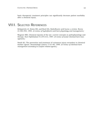 CHAPTER SIX: Chemical Burns 65 
basic therapeutic treatment principles can significantly decrease patient morbidity 
after a chemical injury. 
VIII. SELECTED REFERENCES 
Kirkpatrick JJ, Enion DS, and Burd DA, Hydrofluoric acid burns: a review. Burns 
21:483-493, 1995. (A review of hydrofluoric acid burn physiology and management.) 
Wagoner MD, Chemical injuries of the eye: current concepts in pathophysiology and 
therapy. Surv Ophthalmol 41:275-313, 1997. (A review of ocular chemical burn man-agement.) 
Smith KJ, The prevention and treatment of cutaneous injury secondary to chemical 
warfare agents. Dermatologic Clinics 17:41-60, 1999. (A review of chemical burn 
management secondary to warfare related agents.) 
 