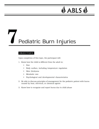 Pediatric Burn Injuries 
OBJECTIVES 
Upon completion of this topic, the participant will: 
1. Know how the child is different from the adult in: 
• Size 
• Body surface, including temperature regulation 
• Skin thickness 
• Metabolic rate 
• Psychological and developmental characteristics 
2. Be able to discuss principles of management for the pediatric patient with burns 
caused by heat, electrical, or chemical agents 
3. Know how to recognize and report burns due to child abuse 
7 
 