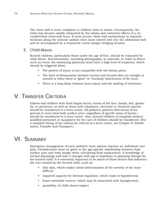 72 ADVANCED BURN LIFE SUPPORT COURSE: PROVIDER’S MANUAL 
The chest wall is more compliant in children than in adults. Consequently, the 
child may become rapidly exhausted by the edema and restrictive effects of a cir-cumferential 
chest-wall burn. If such occurs, chest wall escharotomy is required. 
Incisions along the anterior axillary lines must extend well into the abdominal wall 
and be accompanied by a transverse costal margin bridging incision. 
E. Child Abuse 
Burned children, particularly those under the age of four, should be evaluated for 
child abuse. Documentation, including photographs, is essential. In order to detect 
such an event, the examining physician must have a high level of suspicion, which 
should be triggered when: 
• The pattern of injury is not compatible with the history given. 
• The lines of demarcation between normal and burned skin are straight or 
smooth or when there is “glove” or “stocking” distribution of the burn. 
• There is a long delay between burn injury and the seeking of treatment. 
V. TRANSFER CRITERIA 
Infants and children with third degree burns; burns of the face, hands, feet, genita-lia, 
or perineum; as well as those with inhalation, electrical or chemical injuries 
should be transferred to a burn center. All pediatric patients with burns of ten 
percent or more total body surface area—regardless of specific areas of burns— 
should be transferred to a burn center. Also, burned children in hospitals without 
qualified personnel or equipment for the care of children should be transferred. (For 
a complete listing of the criteria for referral to a burn center, see Chapter 8, Stabili-zation, 
Transfer and Transport.) 
VI. SUMMARY 
Emergency management of each pediatric burn patient requires an individual care 
plan. Consideration must be given to the age-specific relationship between body 
surface area and body weight when calculating fluid replacement. A knowledge of 
normal physiology and how it changes with age is important in planning therapy for 
the burned child. It is extremely important to be aware of those factors that influence 
the care needed by the burned child, such as: 
• thin skin, which makes initial determination of the severity of the burn 
difficult 
• impaired capacity for thermal regulation, which leads to hypothermia 
• lesser metabolic reserve, which may be associated with hypoglycemia 
• possibility of child abuse/neglect 
 