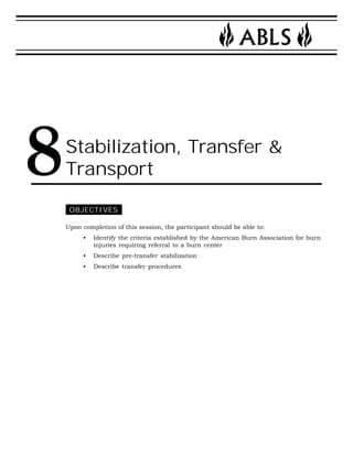 Stabilization, Transfer & 
Transport 
OBJECTIVES 
Upon completion of this session, the participant should be able to: 
• Identify the criteria established by the American Burn Association for burn 
injuries requiring referral to a burn center 
• Describe pre-transfer stabilization 
• Describe transfer procedures 
8 
 