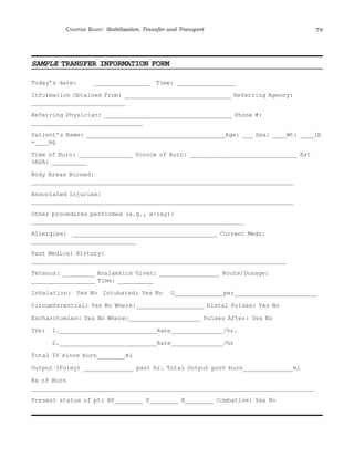 CHAPTER EIGHT: Stabilization, Transfer and Transport 79 
SAMPLE TRANSFER INFORMATION FORM 
Today’s date: ________________ Time: _________________ 
Information Obtained From: ______________________________ Referring Agency: 
___________________________ 
Referring Physician: ____________________________________ Phone #: 
________________________________ 
Patient’s Name: _______________________________________Age: ___ Sex: ____Wt: ____lb 
=____kg 
Time of Burn: _______________ Source of Burn: ______________________________ Est 
%BSA: __________ 
Body Areas Burned: 
___________________________________________________________________________ 
Associated Injuries: 
___________________________________________________________________________ 
Other procedures performed (e.g., x-ray): 
_____________________________________________________________ 
Allergies: _________________________________________ Current Meds: 
______________________________ 
Past Medical History: 
_________________________________________________________________________ 
Tetanus: _________ Analgesics Given: _________________ Route/Dosage: 
__________________ Time: __________ 
Inhalation: Yes No Intubated: Yes No O2_____________per_______________________ 
Circumferential: Yes No Where:___________________ Distal Pulses: Yes No 
Escharotomies: Yes No Where:____________________ Pulses After: Yes No 
IVs: 1.____________________________Rate_______________/hr. 
2.____________________________Rate_______________/hr 
Total IV since burn________ml 
Output (Foley) ______________ past hr. Total Output post burn______________ml 
Rx of Burn 
_________________________________________________________________________________ 
Present status of pt: BP________ P________ R________ Combative: Yes No 
 