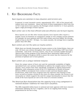 82 ADVANCED BURN LIFE SUPPORT COURSE: PROVIDER’S MANUAL 
I. KEY BACKGROUND FACTS 
Burn injuries are common in mass disasters and terrorist acts. 
In general, in most traumatic events, approximately 25% – 30% of the injured will 
require burn care treatment. About one-third of those hospitalized in New York City 
on 9/11 had severe burn injuries; the Pentagon attack resulted in 11 burn patients, 
again a high percentage of those injured. 
Burn center care is the most efficient and cost-effective care for burn injuries. 
Burn injuries are not like other trauma injuries; burn injuries often require a 
lengthy course of treatment as compared to simple or even complex trauma patients. 
For example, for burn patients with 50% body surface area burn (BSA), the average 
length of stay in the ICU = 50 days. In a mass casualty, the average burn is typically 
greater than 50% BSA. 
Burn centers are not the same as trauma centers. 
While there are literally thousands of trauma centers in the United States, there are 
only 132 burn care centers throughout the country, representing 1,897 burn beds 
nationwide. And of the 132 burn centers, only 43 are currently verified through a 
rigorous joint review program of the American Burn Association (ABA) and the 
American College of Surgeons (ACS) to assure the center has the resources for the 
provision of optimal care to burn patients. 
Burn centers are a unique national resource. 
Given the unique nature of burn care and the nationwide availability of highly-specialized 
burn care systems established to address the complex nature of burn 
injuries, burn centers have been specifically recognized in federal bioterrorism 
legislation, with subsequent action of the U.S. Department of Health & Human 
Services (HHS) to incorporate burn centers in state and local disaster plans. 
Furthermore, while most burn surgeons have the expertise and training to treat 
burn—as well as trauma—victims in the event of a mass casualty, the reverse is not 
necessarily so—which supports the need for unique benchmarks to ensure that the 
needs of the burn-injured are met in the event of a terrorist incident. 
The American Burn Association has the capacity to be a key component in 
national disaster readiness for mass burn casualties. 
The ABA responded within hours to national and state agencies with burn resource 
information following the 9/11 tragedies, and on an ongoing basis during 
preparations for the war in Iraq. 
 